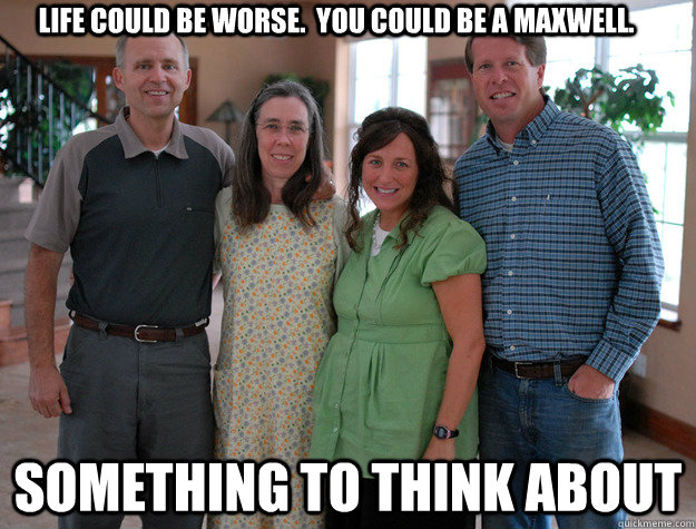 Life could be worse.  you could be a maxwell. something to think about - Life could be worse.  you could be a maxwell. something to think about  Steve Maxwell Titus 2