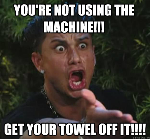 YOU'RE NOT USING THE MACHINE!!! GET YOUR TOWEL OFF IT!!!!  