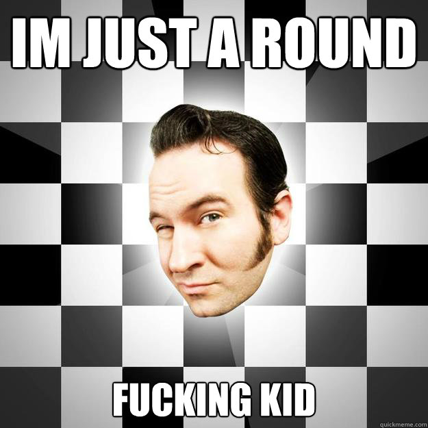 Im just a round
 fucking kid
  