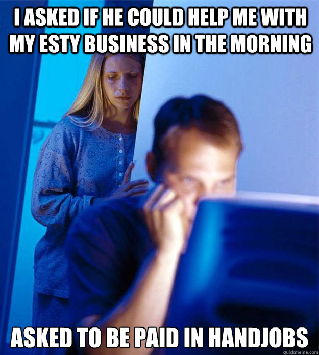 I asked if he could help me with my esty business in the morning  Asked to be paid in handjobs  Redditors Wife