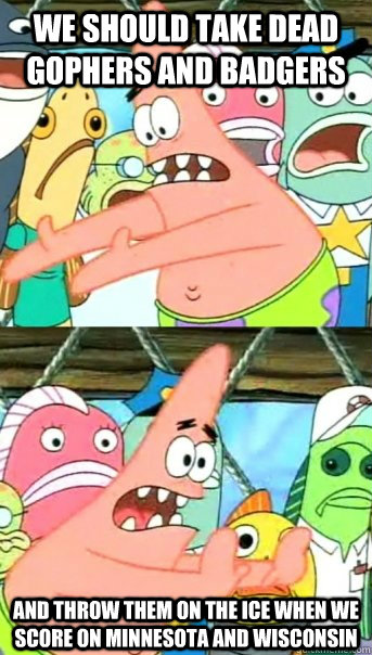 we should take dead gophers and badgers and throw them on the ice when we score on Minnesota and Wisconsin  Push it somewhere else Patrick