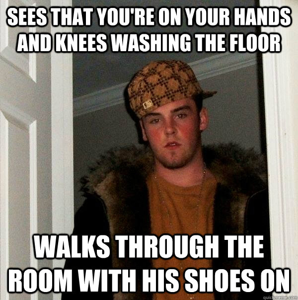 sees that you're on your hands and knees washing the floor walks through the room with his shoes on  Scumbag Steve