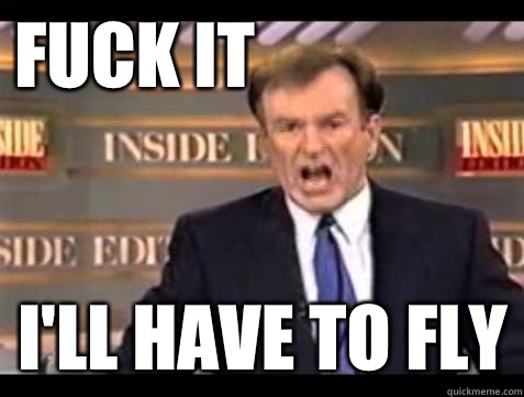 FUCK IT I'll have to fly  Fuck it