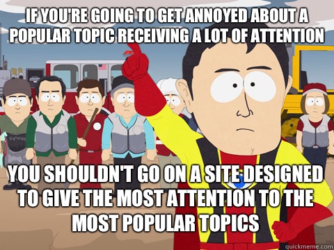 if you're going to get annoyed about a popular topic receiving a lot of attention you shouldn't go on a site designed to give the most attention to the most popular topics - if you're going to get annoyed about a popular topic receiving a lot of attention you shouldn't go on a site designed to give the most attention to the most popular topics  Captain Hindsight