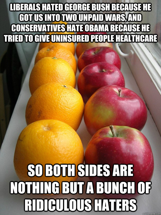 Liberals hated George Bush because he got us into two unpaid wars, and conservatives hate Obama because he tried to give uninsured people healthcare So both sides are nothing but a bunch of ridiculous haters - Liberals hated George Bush because he got us into two unpaid wars, and conservatives hate Obama because he tried to give uninsured people healthcare So both sides are nothing but a bunch of ridiculous haters  rfalseequivalency