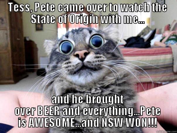 TESS, PETE CAME OVER TO WATCH THE STATE OF ORIGIN WITH ME... AND HE BROUGHT OVER BEER AND EVERYTHING...PETE IS AWESOME...AND NSW WON!!! Misc