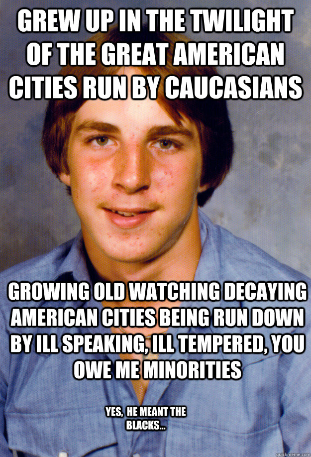 Grew up in the twilight of the great american cities run by caucasians growing old watching decaying American cities being run down by ill speaking, ill tempered, you owe me minorities yes,  he meant the blacks...  Old Economy Steven