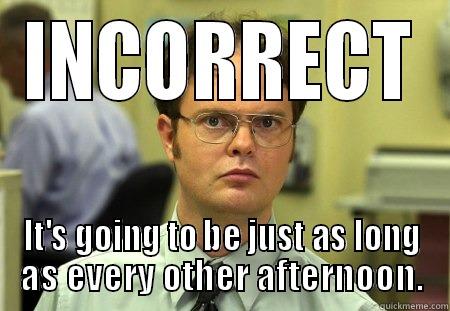 INCORRECT IT'S GOING TO BE JUST AS LONG AS EVERY OTHER AFTERNOON. Dwight