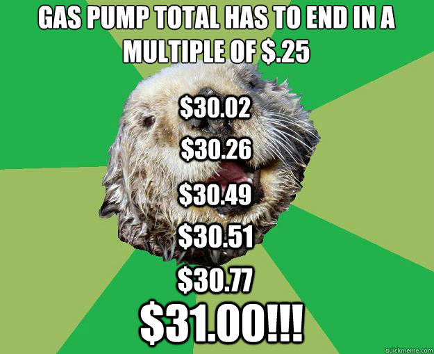 Gas pump total has to end in a multiple of $.25 $30.51 $30.02 $30.26 $30.49 $30.77 $31.00!!!  OCD Otter