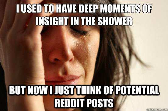 I used to have deep moments of insight in the shower But now I just think of potential reddit posts  First World Problems