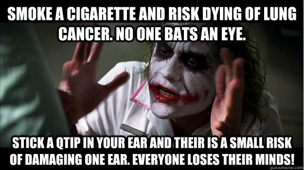 Smoke a cigarette and risk dying of lung cancer. No one bats an eye.  Stick a Qtip in your ear and their is a small risk of damaging one ear. Everyone loses their minds!   Joker Mind Loss