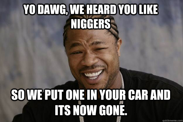 Yo dawg, we heard you like niggers so we put one in your car and its now gone. - Yo dawg, we heard you like niggers so we put one in your car and its now gone.  Xzibit meme