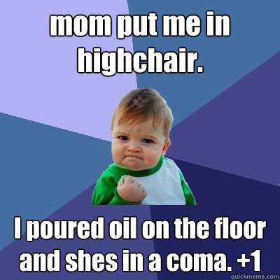 mom put me in highchair. I poured oil on the floor and shes in a coma. +1  Success Kid
