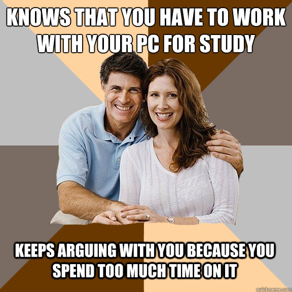 Knows that you have to work with your PC for study Keeps arguing with you because you spend too much time on it  Scumbag Parents