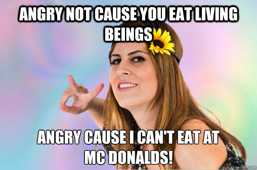 angry not cause you eat living beings angry cause I can't eat at 
Mc Donalds!  Annoying Vegan