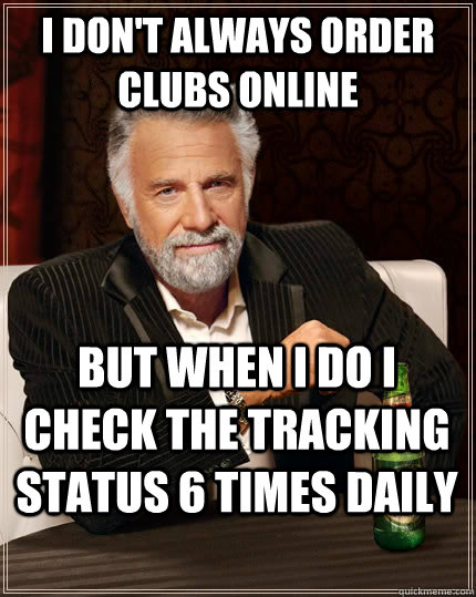 I don't always order clubs online but when I do I check the tracking status 6 times daily  The Most Interesting Man In The World