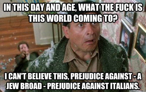 In this day and age, what the fuck is this world coming to? I can't believe this, prejudice against - a Jew broad - prejudice against Italians.  - In this day and age, what the fuck is this world coming to? I can't believe this, prejudice against - a Jew broad - prejudice against Italians.   Christmas Joe Pesci