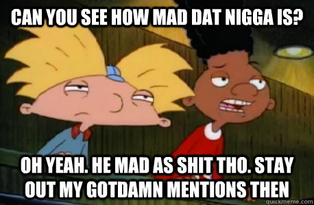 Can you see how mad dat nigga is? Oh yeah. He mad as shit tho. Stay out my gotdamn mentions then  Skeptical Hey Arnold