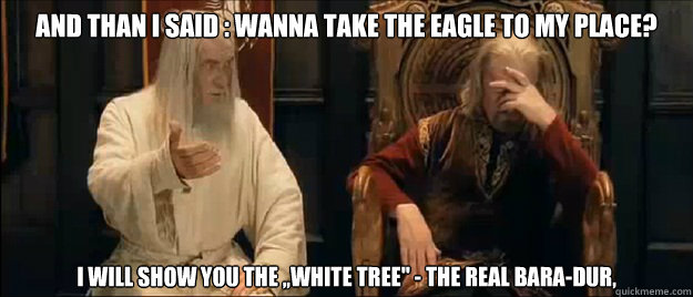And than i said : wanna take the eagle to my place?

 I will show you the ,,white tree'' - the real Bara-dur,  Annoyed Gandalf