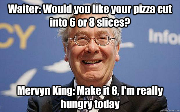 Waiter: Would you like your pizza cut into 6 or 8 slices? Mervyn King: Make it 8, I'm really hungry today - Waiter: Would you like your pizza cut into 6 or 8 slices? Mervyn King: Make it 8, I'm really hungry today  Hungry Mervyn King