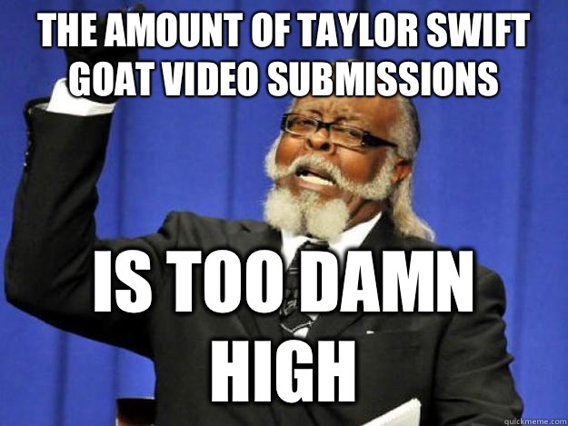 The amount of Taylor Swift Goat video submissions is too damn high  Toodamnhigh
