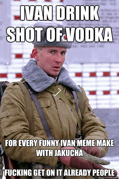 IVAN DRINK SHOT OF VODKA FOR EVERY FUNNY IVAN MEME MAKE WITH JAKUCHA

FUCKING GET ON IT ALREADY PEOPLE - IVAN DRINK SHOT OF VODKA FOR EVERY FUNNY IVAN MEME MAKE WITH JAKUCHA

FUCKING GET ON IT ALREADY PEOPLE  Jakucha