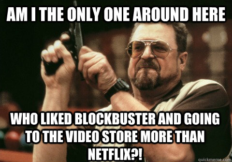 Am I the only one around here who liked blockbuster and going to the video store more than netflix?! - Am I the only one around here who liked blockbuster and going to the video store more than netflix?!  Am I the only one