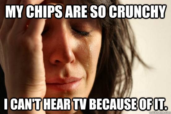 My chips are so crunchy  i can't hear tv because of it.  First World Problems