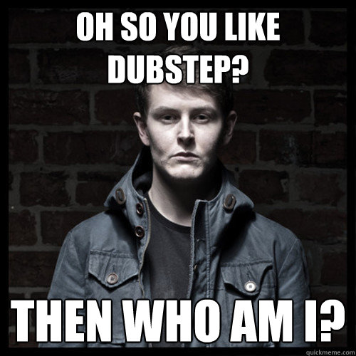 Oh so you like Dubstep? then who am i?  oh so you like dubstep