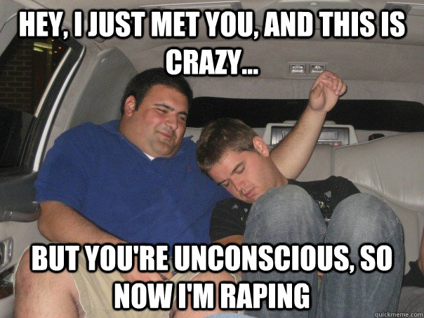 Hey, I just met you, and this is crazy... But you're unconscious, so now I'm raping  
