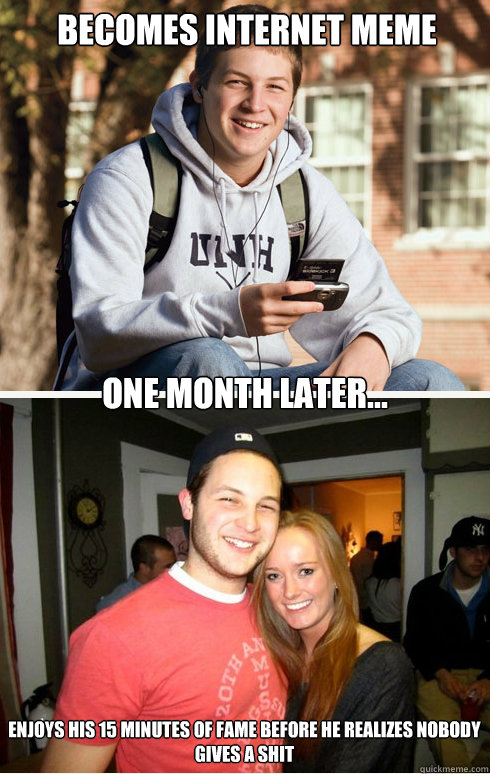 Becomes internet meme one month later... Enjoys his 15 minutes of fame before he realizes nobody gives a shit  1 month later