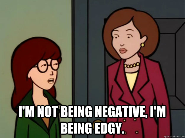 I'M NOT BEING NEGATIVE, I'M BEING EDGY.  daria