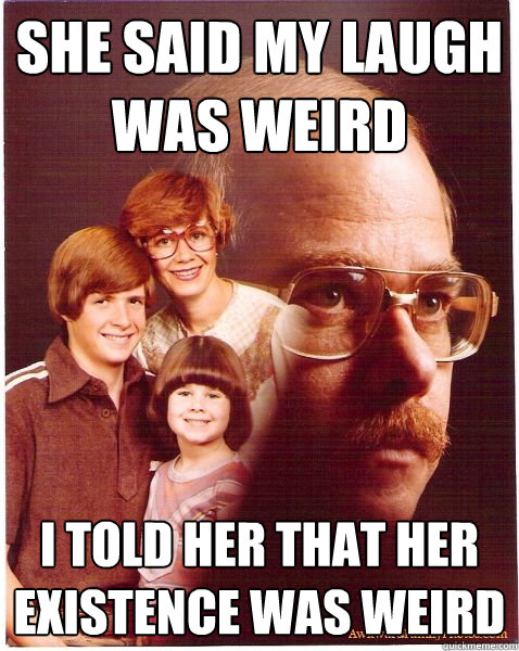 She said my laugh was weird I told her that her existence was weird  Vengeance Dad