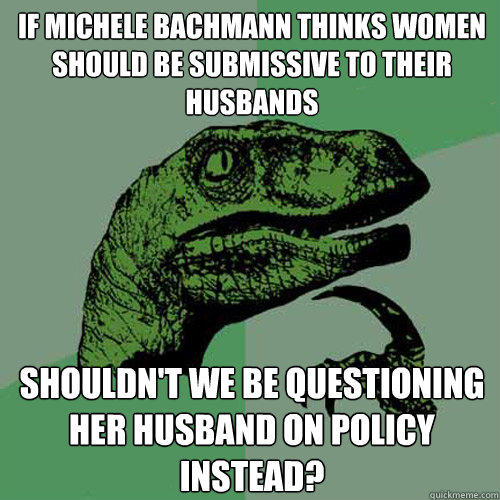 If Michele Bachmann thinks women should be submissive to their husbands Shouldn't we be questioning her husband on policy instead? - If Michele Bachmann thinks women should be submissive to their husbands Shouldn't we be questioning her husband on policy instead?  Philosoraptor