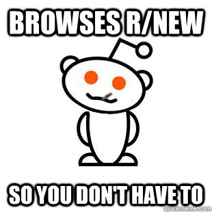 browses r/new so you don't have to   Good Guy Redditor