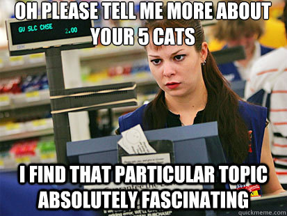 Oh please tell me more about your 5 cats
 I find that particular topic absolutely fascinating  Condescending Cashier