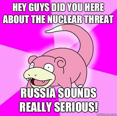 Hey guys did you here about the nuclear threat Russia sounds really serious!  Slowpoke