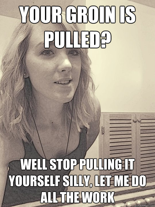 your groin is pulled? well stop pulling it yourself silly, let me do all the work  