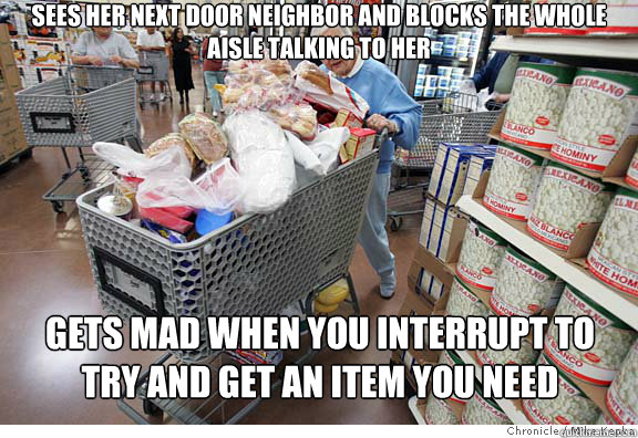 Sees her next door neighbor and blocks the whole aisle talking to her Gets mad when you interrupt to try and get an item you need  Scumbag shopper