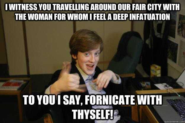 I witness you travelling around our fair city with the woman for whom i feel a deep infatuation To you i say, fornicate with thyself! - I witness you travelling around our fair city with the woman for whom i feel a deep infatuation To you i say, fornicate with thyself!  Sausage Finn