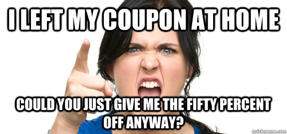 I left my coupon at home Could you just give me the fifty percent off anyway?  Angry Customer