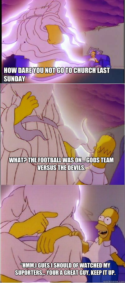 How dare you not go to church last sunday What? The football was on... Gods team versus the Devils. “Hmm,I gues I should of watched my suporters... Your a great guy, keep it up.  