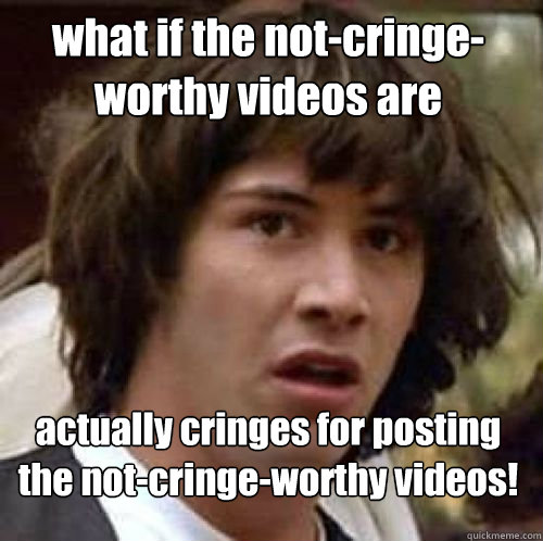 what if the not-cringe-worthy videos are  actually cringes for posting the not-cringe-worthy videos!  