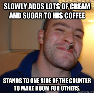 Slowly Adds lots of cream and sugar to his coffee Stands to one side of the counter to make room for others.  GoodGuyGreg