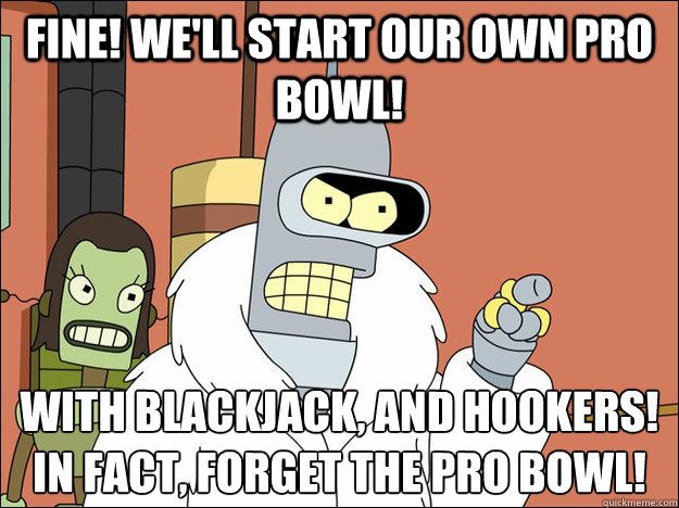 Fine! We'll start our own Pro Bowl! With blackjack, and hookers! In fact, forget the pro bowl!
 - Fine! We'll start our own Pro Bowl! With blackjack, and hookers! In fact, forget the pro bowl!
  Futuramabender