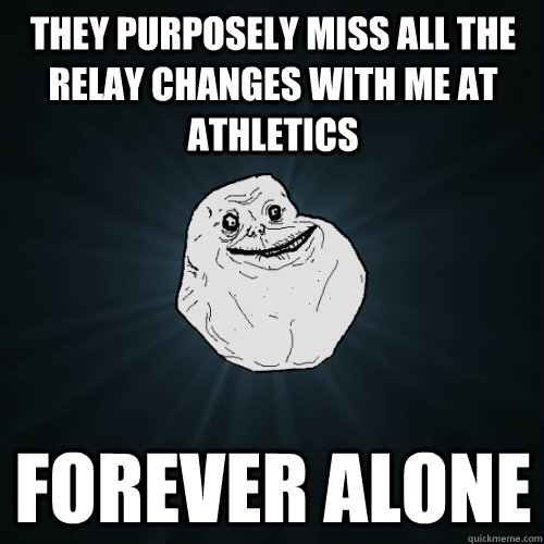 They purposely miss all the relay changes with me at athletics Forever alone  Forever Alone