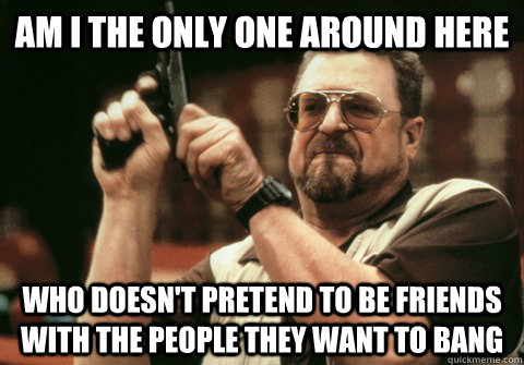 Am I the only one around here who doesn't pretend to be friends with the people they want to bang - Am I the only one around here who doesn't pretend to be friends with the people they want to bang  Am I the only one