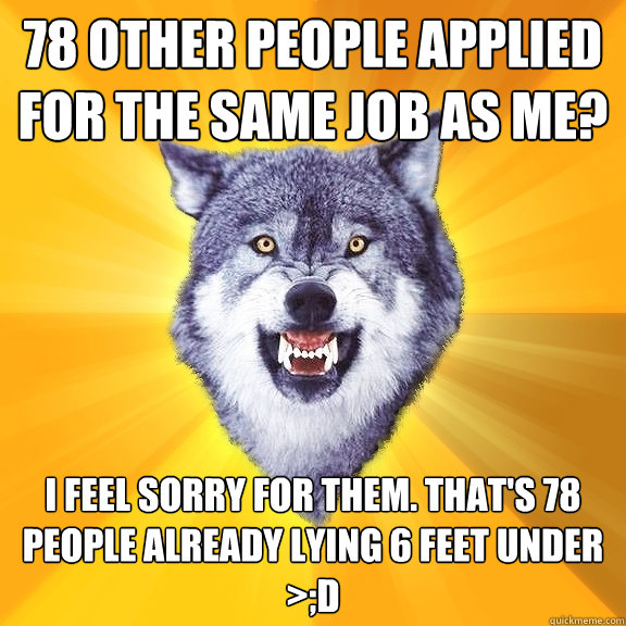 78 other people applied for the same job as me? i feel sorry for them. That's 78 people already lying 6 feet under >;D  Courage Wolf