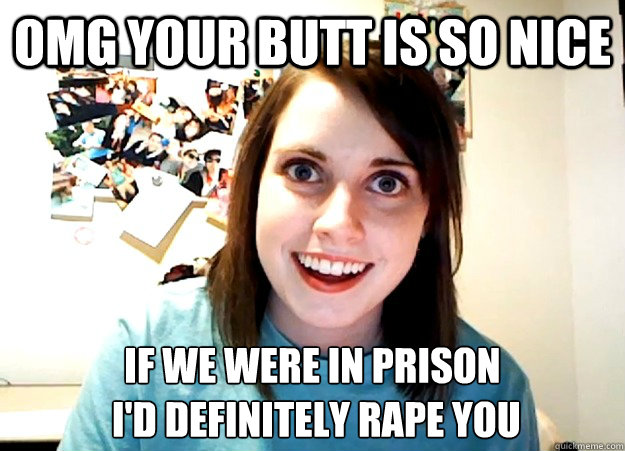 omg your butt is so nice if we were in prison
 I'd definitely rape you  Overly Attached Girlfriend