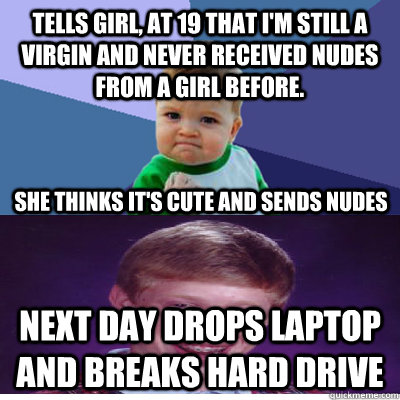 Tells girl, at 19 that I'm still a Virgin and never received nudes from a girl before. Next day drops laptop and breaks hard drive She thinks it's cute and sends nudes - Tells girl, at 19 that I'm still a Virgin and never received nudes from a girl before. Next day drops laptop and breaks hard drive She thinks it's cute and sends nudes  Success Kid and Bad Luck Brian
